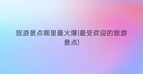 旅游景点哪里最火爆(最受欢迎的旅游景点)