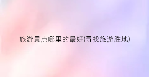 旅游景点哪里的最好(寻找旅游胜地)