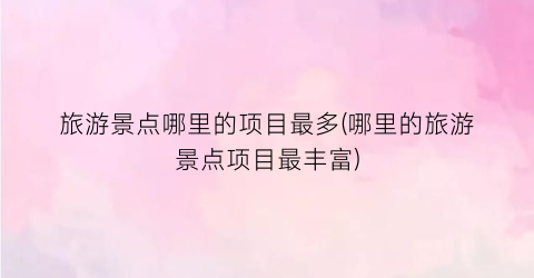 旅游景点哪里的项目最多(哪里的旅游景点项目最丰富)