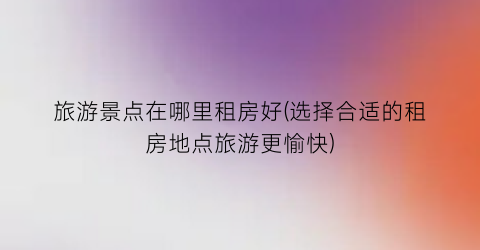 旅游景点在哪里租房好(选择合适的租房地点旅游更愉快)