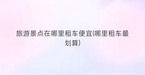 旅游景点在哪里租车便宜(哪里租车最划算)