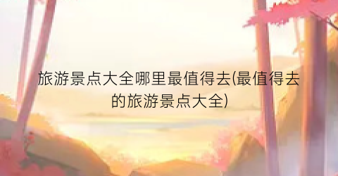 旅游景点大全哪里最值得去(最值得去的旅游景点大全)