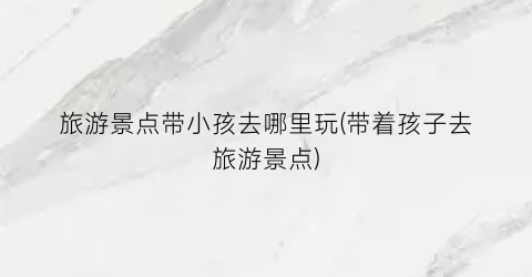 旅游景点带小孩去哪里玩(带着孩子去旅游景点)