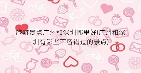 旅游景点广州和深圳哪里好(广州和深圳有哪些不容错过的景点)