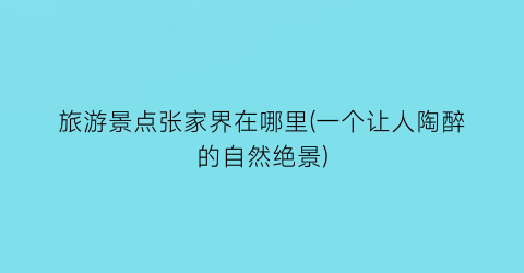 旅游景点张家界在哪里(一个让人陶醉的自然绝景)