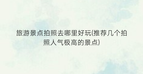 旅游景点拍照去哪里好玩(推荐几个拍照人气极高的景点)