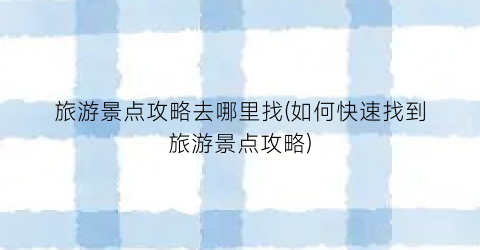 旅游景点攻略去哪里找(如何快速找到旅游景点攻略)