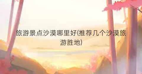 旅游景点沙漠哪里好(推荐几个沙漠旅游胜地)