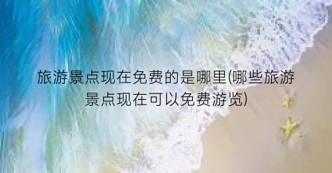 旅游景点现在免费的是哪里(哪些旅游景点现在可以免费游览)