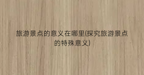 旅游景点的意义在哪里(探究旅游景点的特殊意义)