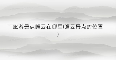 旅游景点瞻云在哪里(瞻云景点的位置)