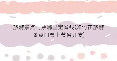 旅游景点门票哪里定省钱(如何在旅游景点门票上节省开支)