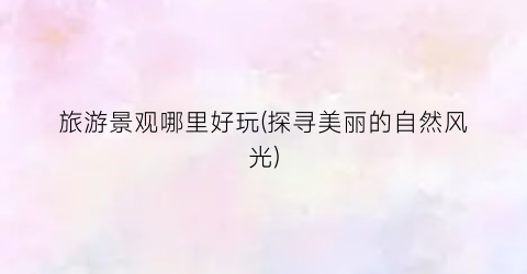 旅游景观哪里好玩(探寻美丽的自然风光)