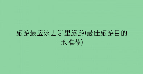旅游最应该去哪里旅游(最佳旅游目的地推荐)