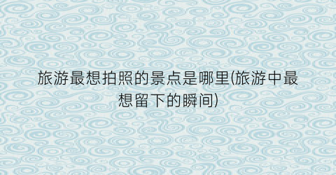 旅游最想拍照的景点是哪里(旅游中最想留下的瞬间)