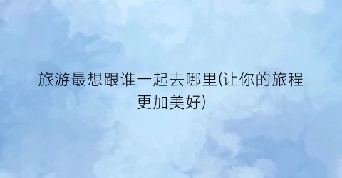旅游最想跟谁一起去哪里(让你的旅程更加美好)