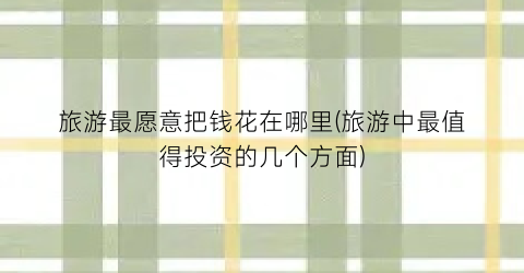 旅游最愿意把钱花在哪里(旅游中最值得投资的几个方面)