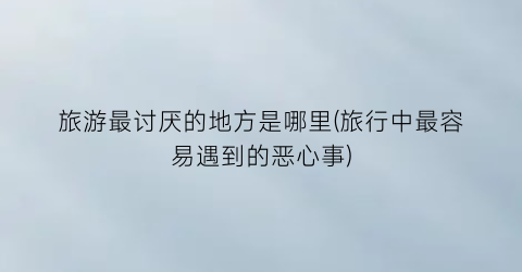 旅游最讨厌的地方是哪里(旅行中最容易遇到的恶心事)
