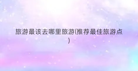 旅游最该去哪里旅游(推荐最佳旅游点)