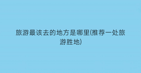 旅游最该去的地方是哪里(推荐一处旅游胜地)
