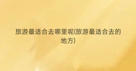 旅游最适合去哪里呢(旅游最适合去的地方)