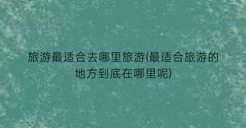 旅游最适合去哪里旅游(最适合旅游的地方到底在哪里呢)