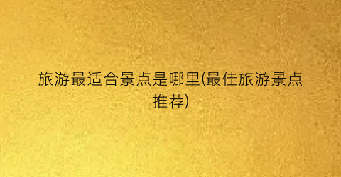 旅游最适合景点是哪里(最佳旅游景点推荐)