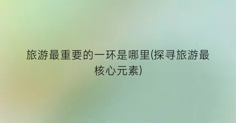 旅游最重要的一环是哪里(探寻旅游最核心元素)