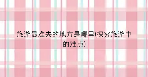 旅游最难去的地方是哪里(探究旅游中的难点)