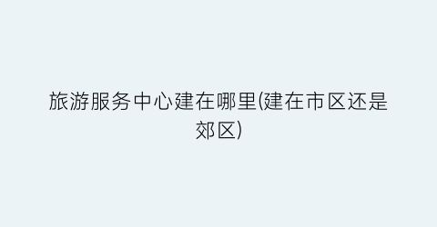 旅游服务中心建在哪里(建在市区还是郊区)
