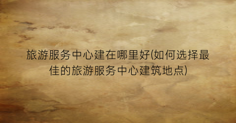 旅游服务中心建在哪里好(如何选择最佳的旅游服务中心建筑地点)