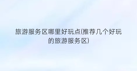 旅游服务区哪里好玩点(推荐几个好玩的旅游服务区)