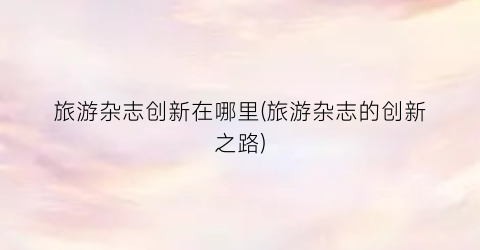旅游杂志创新在哪里(旅游杂志的创新之路)