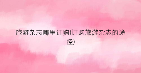 旅游杂志哪里订购(订购旅游杂志的途径)