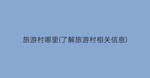 旅游村哪里(了解旅游村相关信息)