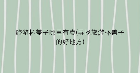 旅游杯盖子哪里有卖(寻找旅游杯盖子的好地方)