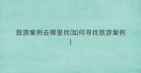 旅游案例去哪里找(如何寻找旅游案例)