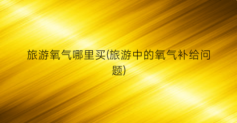旅游氧气哪里买(旅游中的氧气补给问题)