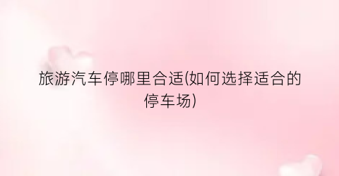 旅游汽车停哪里合适(如何选择适合的停车场)