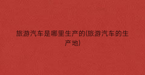 旅游汽车是哪里生产的(旅游汽车的生产地)