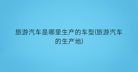 旅游汽车是哪里生产的车型(旅游汽车的生产地)