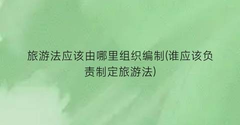 旅游法应该由哪里组织编制(谁应该负责制定旅游法)