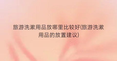 旅游洗漱用品放哪里比较好(旅游洗漱用品的放置建议)
