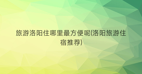 旅游洛阳住哪里最方便呢(洛阳旅游住宿推荐)