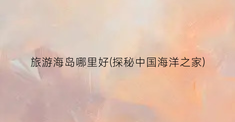 旅游海岛哪里好(探秘中国海洋之家)