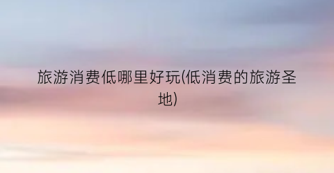 旅游消费低哪里好玩(低消费的旅游圣地)