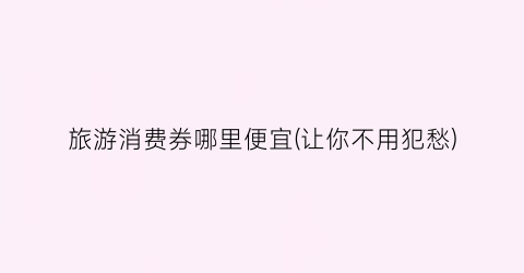 旅游消费券哪里便宜(让你不用犯愁)