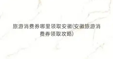 旅游消费券哪里领取安徽(安徽旅游消费券领取攻略)