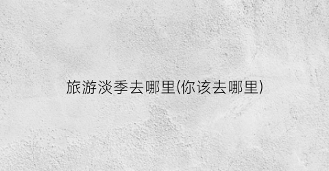 旅游淡季去哪里(你该去哪里)