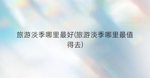 旅游淡季哪里最好(旅游淡季哪里最值得去)